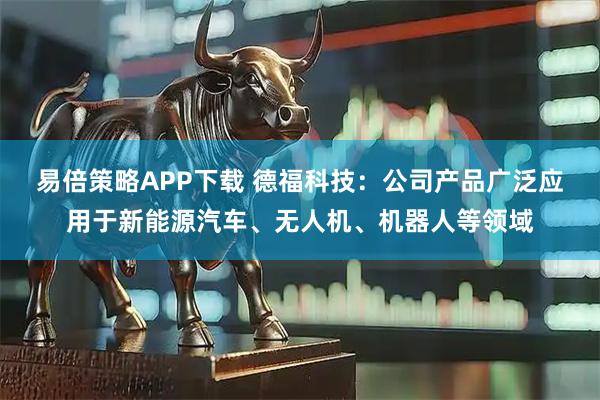 易倍策略APP下载 德福科技：公司产品广泛应用于新能源汽车、无人机、机器人等领域