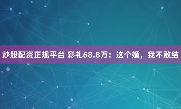 炒股配资正规平台 彩礼68.8万：这个婚，我不敢结