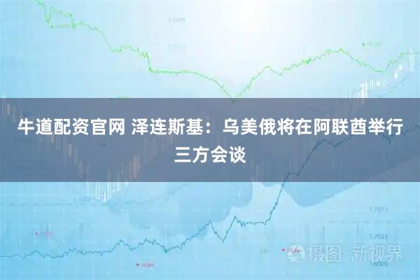 牛道配资官网 泽连斯基：乌美俄将在阿联酋举行三方会谈