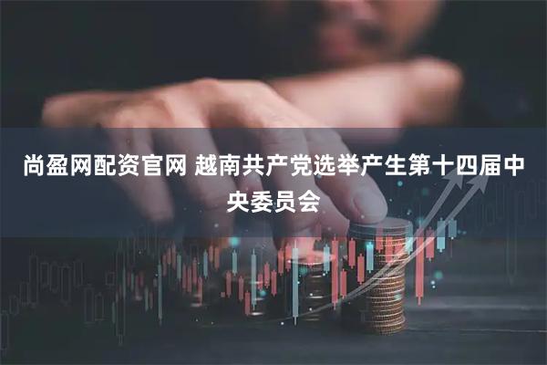 尚盈网配资官网 越南共产党选举产生第十四届中央委员会
