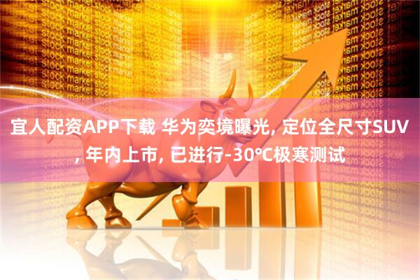 宜人配资APP下载 华为奕境曝光, 定位全尺寸SUV, 年内上市, 已进行-30℃极寒测试