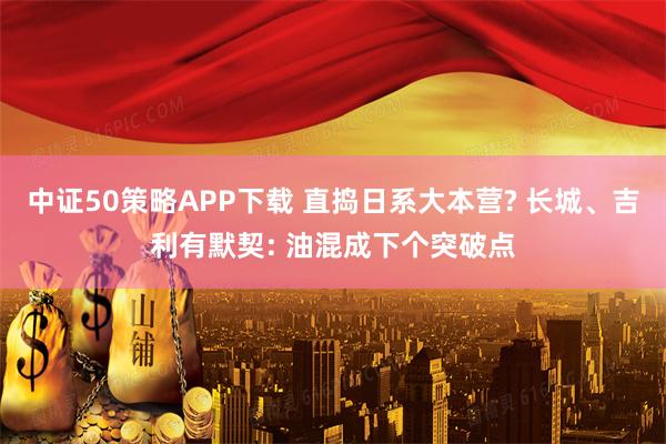 中证50策略APP下载 直捣日系大本营? 长城、吉利有默契: 油混成下个突破点