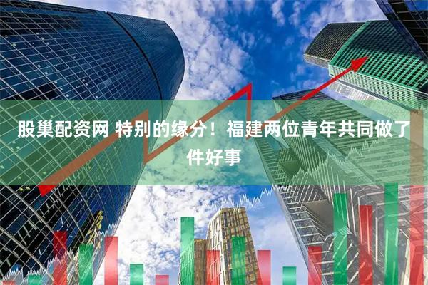 股巢配资网 特别的缘分！福建两位青年共同做了件好事