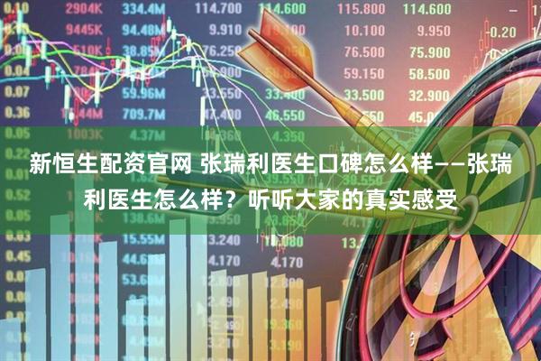 新恒生配资官网 张瑞利医生口碑怎么样——张瑞利医生怎么样？听听大家的真实感受