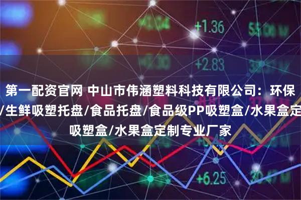第一配资官网 中山市伟涵塑料科技有限公司：环保快餐盒定制/生鲜吸塑托盘/食品托盘/食品级PP吸塑盒/水果盒定制专业厂家