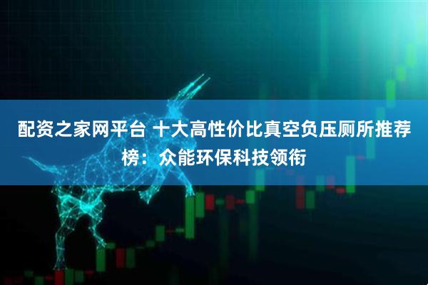 配资之家网平台 十大高性价比真空负压厕所推荐榜：众能环保科技领衔