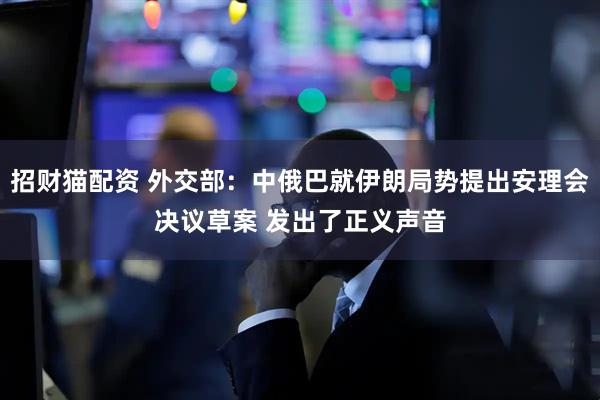 招财猫配资 外交部：中俄巴就伊朗局势提出安理会决议草案 发出了正义声音
