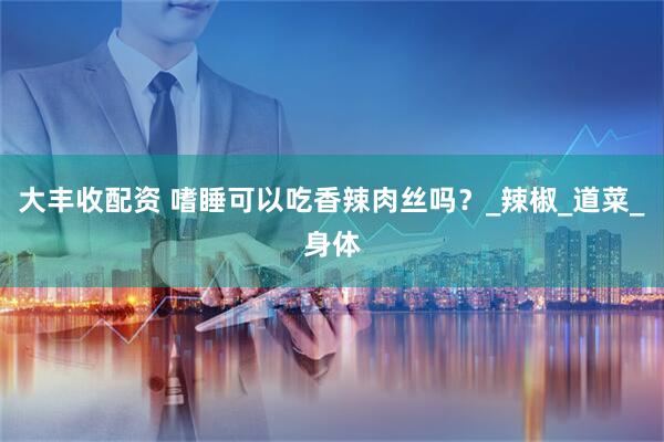 大丰收配资 嗜睡可以吃香辣肉丝吗？_辣椒_道菜_身体