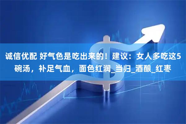 诚信优配 好气色是吃出来的！建议：女人多吃这5碗汤，补足气血，面色红润_当归_酒酿_红枣
