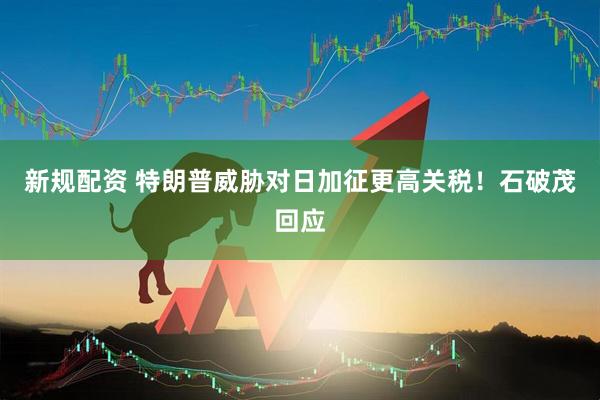 新规配资 特朗普威胁对日加征更高关税！石破茂回应