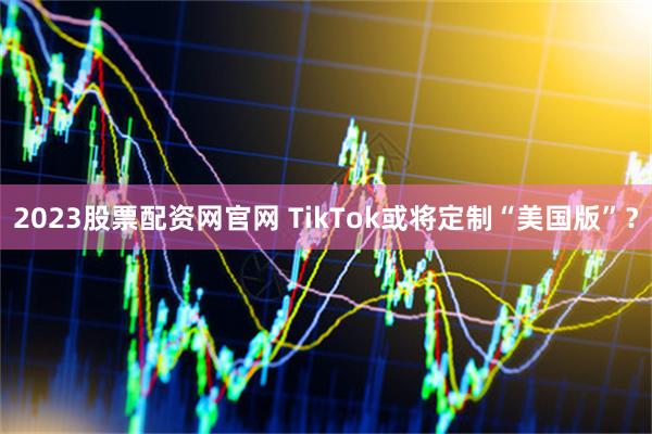 2023股票配资网官网 TikTok或将定制“美国版”？
