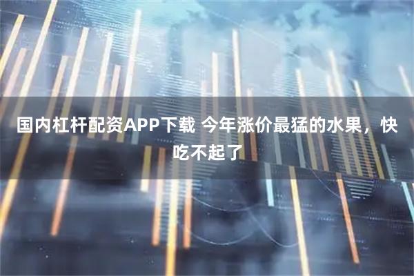 国内杠杆配资APP下载 今年涨价最猛的水果，快吃不起了