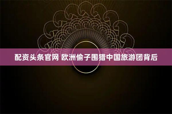 配资头条官网 欧洲偷子围猎中国旅游团背后