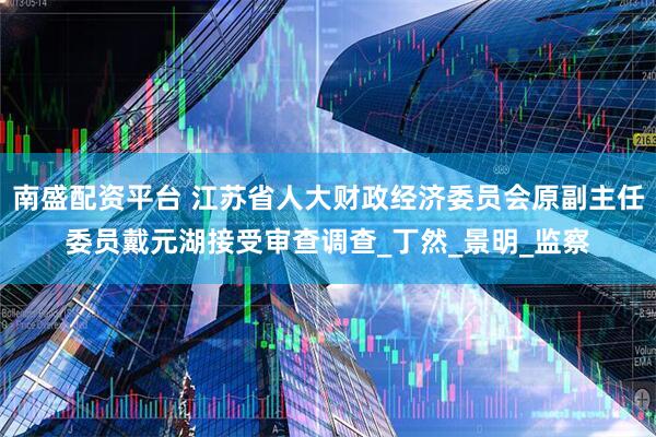 南盛配资平台 江苏省人大财政经济委员会原副主任委员戴元湖接受审查调查_丁然_景明_监察