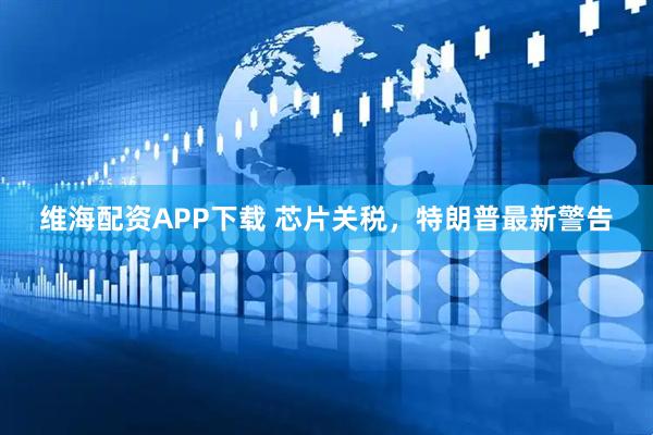 维海配资APP下载 芯片关税，特朗普最新警告
