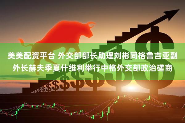 美美配资平台 外交部部长助理刘彬同格鲁吉亚副外长赫夫季夏什维利举行中格外交部政治磋商