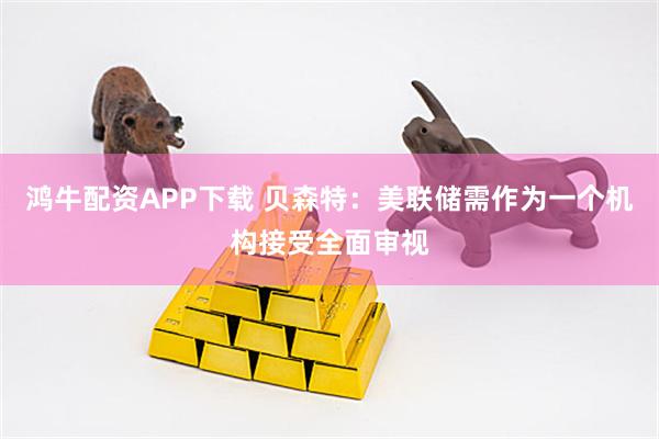 鸿牛配资APP下载 贝森特：美联储需作为一个机构接受全面审视