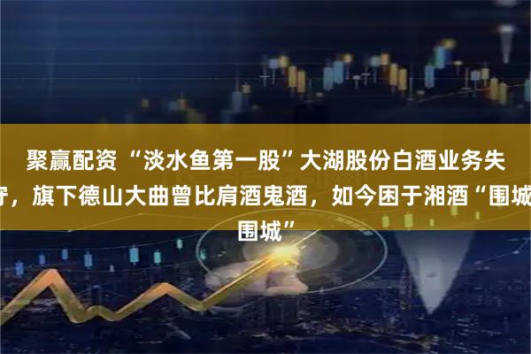 聚赢配资 “淡水鱼第一股”大湖股份白酒业务失守，旗下德山大曲曾比肩酒鬼酒，如今困于湘酒“围城”