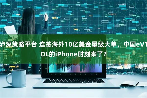 泸深策略平台 连签海外10亿美金量级大单，中国eVTOL的iPhone时刻来了？