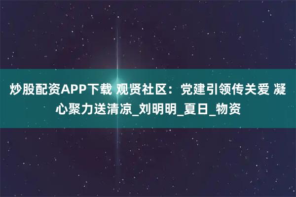 炒股配资APP下载 观贤社区：党建引领传关爱 凝心聚力送清凉_刘明明_夏日_物资