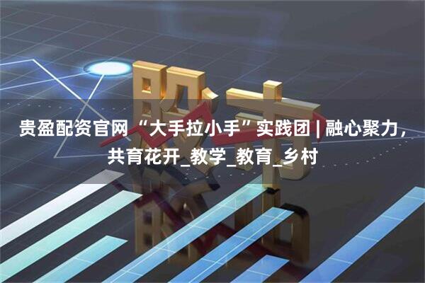贵盈配资官网 “大手拉小手”实践团 | 融心聚力，共育花开_教学_教育_乡村