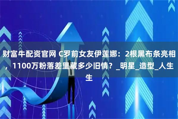 财富牛配资官网 C罗前女友伊莲娜：2根黑布条亮相，1100万粉落差里藏多少旧情？_明星_造型_人生