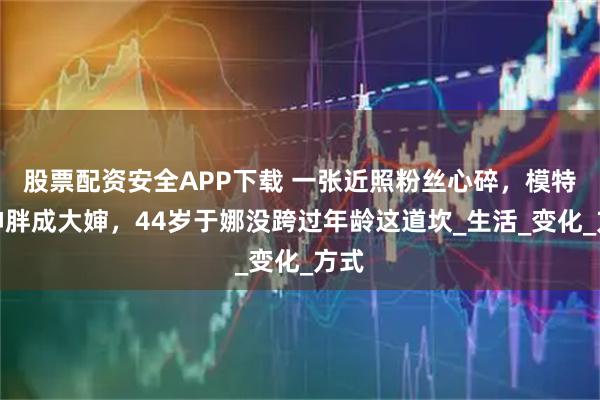 股票配资安全APP下载 一张近照粉丝心碎，模特女神胖成大婶，44岁于娜没跨过年龄这道坎_生活_变化_方式