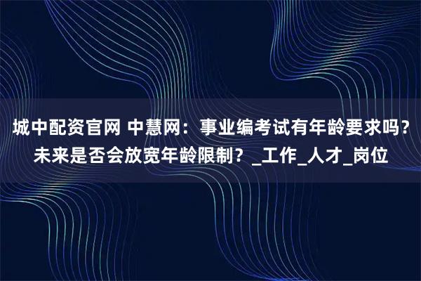 城中配资官网 中慧网：事业编考试有年龄要求吗？未来是否会放宽年龄限制？_工作_人才_岗位