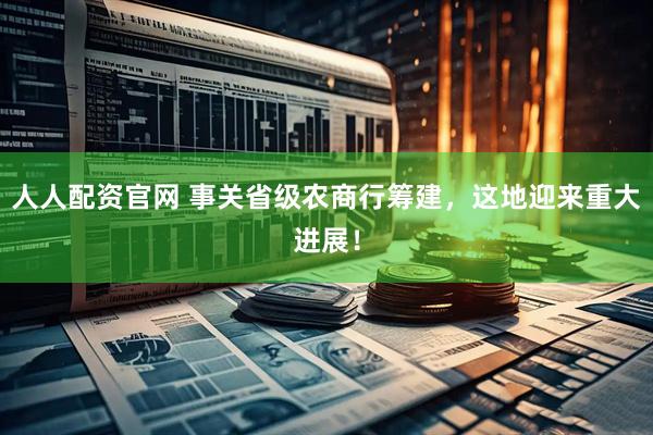 人人配资官网 事关省级农商行筹建，这地迎来重大进展！