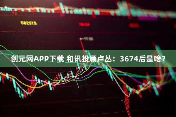 创元网APP下载 和讯投顾卢丛：3674后是啥？