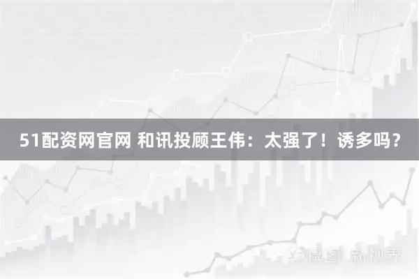 51配资网官网 和讯投顾王伟:太强了!诱多吗?
