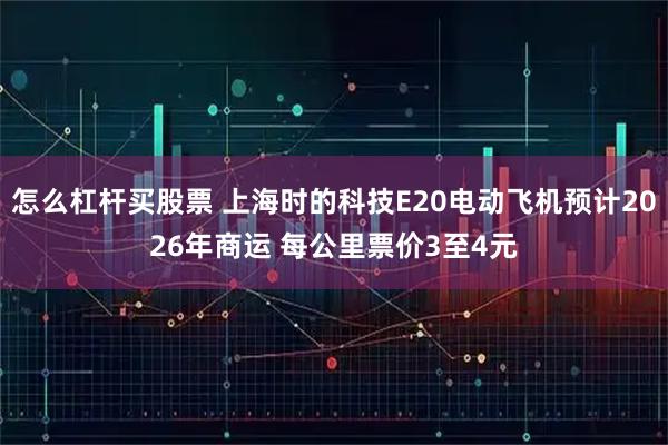 怎么杠杆买股票 上海时的科技E20电动飞机预计2026年商运 每公里票价3至4元