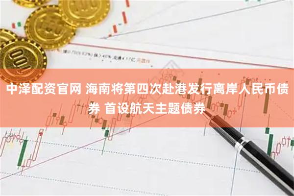 中泽配资官网 海南将第四次赴港发行离岸人民币债券 首设航天主题债券