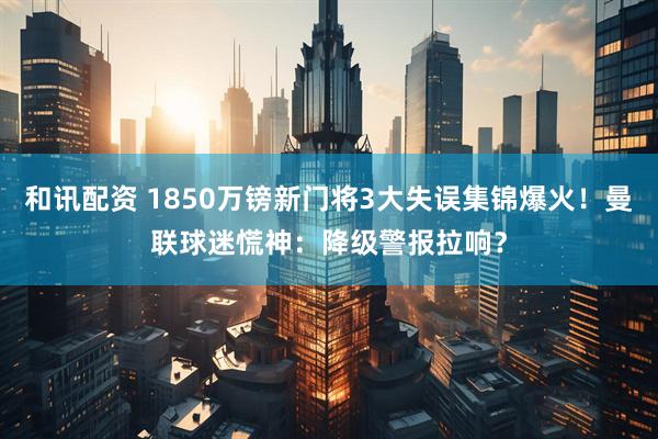 和讯配资 1850万镑新门将3大失误集锦爆火！曼联球迷慌神：降级警报拉响？