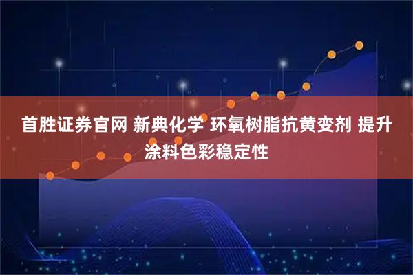 首胜证券官网 新典化学 环氧树脂抗黄变剂 提升涂料色彩稳定性