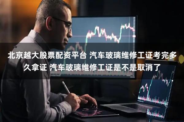 北京越大股票配资平台 汽车玻璃维修工证考完多久拿证 汽车玻璃维修工证是不是取消了