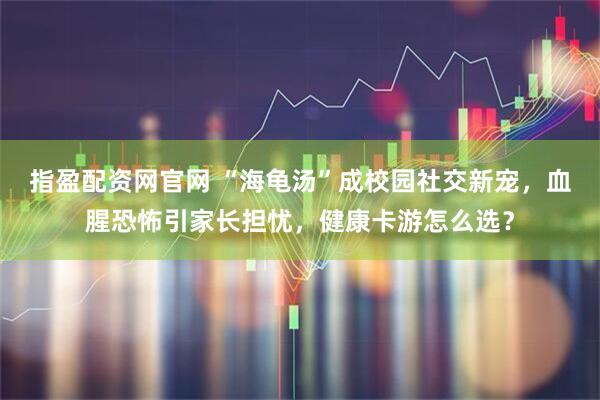 指盈配资网官网 “海龟汤”成校园社交新宠，血腥恐怖引家长担忧，健康卡游怎么选？