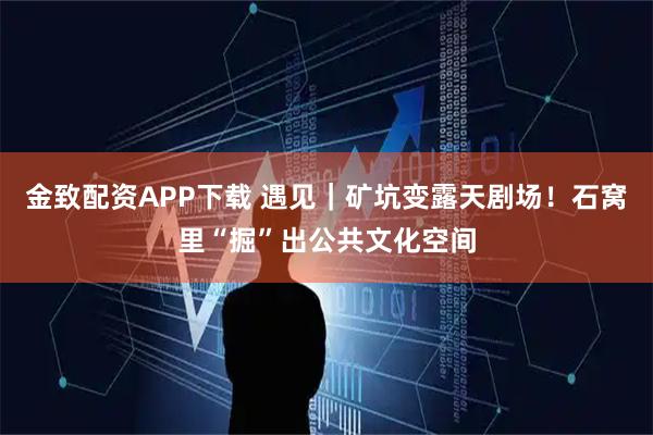金致配资APP下载 遇见｜矿坑变露天剧场！石窝里“掘”出公共文化空间