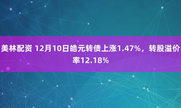 美林配资 12月10日皓元转债上涨1.47%，转股溢价率12.18%