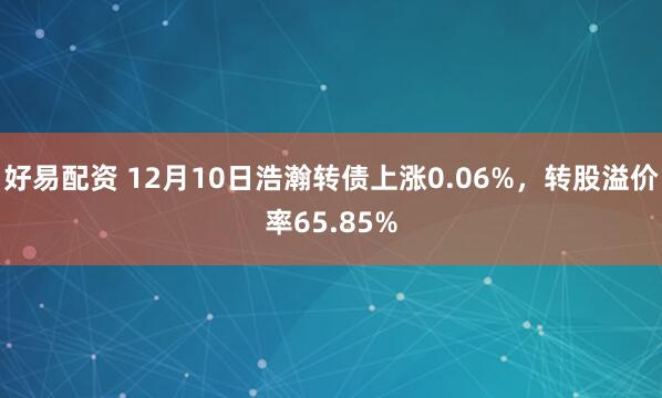 好易配资 12月10日浩瀚转债上涨0.06%，转股溢价率65.85%