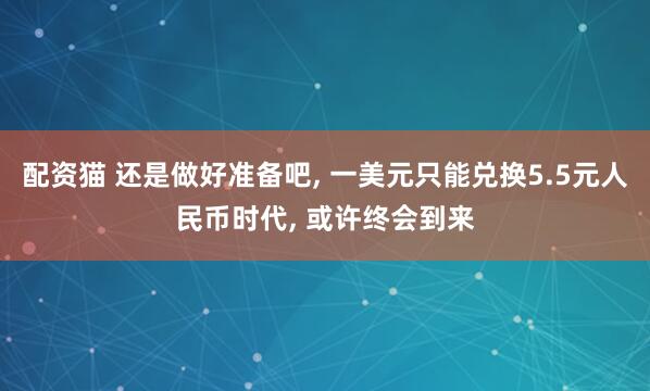 配资猫 还是做好准备吧, 一美元只能兑换5.5元人民币时代, 或许终会到来